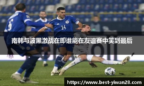 南韩与波黑激战在即谁能在友谊赛中笑到最后